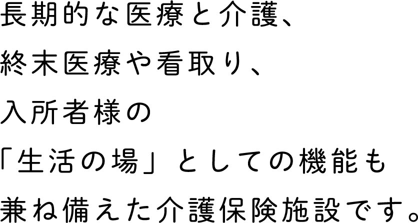 長期的な医療と介護、終末医療や看取り、入所者様の「生活の場」としての機能も兼ね備えた介護保険施設です。